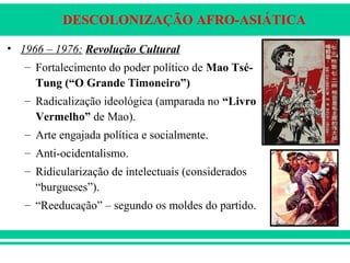 DESCOLONIZAÇÃO AFRO-ASIÁTICA
• 1966 – 1976: Revolução Cultural
– Fortalecimento do poder político de Mao Tsé-
Tung (“O Grande Timoneiro”)
– Radicalização ideológica (amparada no “Livro
Vermelho” de Mao).
– Arte engajada política e socialmente.
– Anti-ocidentalismo.
– Ridicularização de intelectuais (considerados
“burgueses”).
– “Reeducação” – segundo os moldes do partido.
 