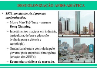 DESCOLONIZAÇÃO AFRO-ASIÁTICA
• 1976 em diante: As 4 grandes
modernizações.
– Morre Mao Tsé-Tung – assume
Deng Xiaoping.
– Investimentos maciços em indústria,
agricultura, defesa e educação
(voltada para a ciência e
tecnologia).
– Gradativa abertura controlada pelo
governo para empresas estrangeiras
(criação das ZEE’s).
– Economia socialista de mercado.
 