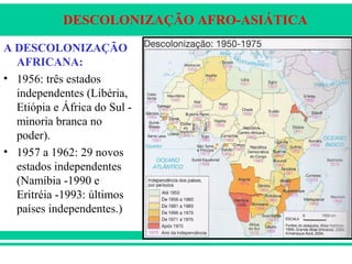 DESCOLONIZAÇÃO AFRO-ASIÁTICA
A DESCOLONIZAÇÃO
AFRICANA:
• 1956: três estados
independentes (Libéria,
Etiópia e África do Sul -
minoria branca no
poder).
• 1957 a 1962: 29 novos
estados independentes
(Namíbia -1990 e
Eritréia -1993: últimos
países independentes.)
 
