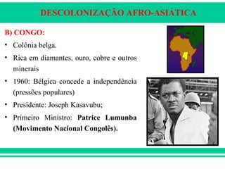 DESCOLONIZAÇÃO AFRO-ASIÁTICA
B) CONGO:
• Colônia belga.
• Rica em diamantes, ouro, cobre e outros
minerais
• 1960: Bélgica concede a independência
(pressões populares)
• Presidente: Joseph Kasavubu;
• Primeiro Ministro: Patrice Lumunba
(Movimento Nacional Congolês).
 