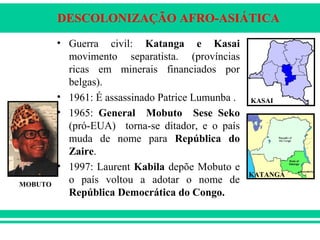 DESCOLONIZAÇÃO AFRO-ASIÁTICA
• Guerra civil: Katanga e Kasai
movimento separatista. (províncias
ricas em minerais financiados por
belgas).
• 1961: É assassinado Patrice Lumunba .
• 1965: General Mobuto Sese Seko
(pró-EUA) torna-se ditador, e o país
muda de nome para República do
Zaire.
• 1997: Laurent Kabila depõe Mobuto e
o país voltou a adotar o nome de
República Democrática do Congo.
KASAI
KATANGA
MOBUTO
 