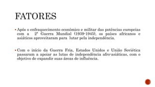  Após o enfraquecimento econômico e militar das potências europeias
com a 2ª Guerra Mundial (1939-1945), os países africanos e
asiáticos aproveitaram para lutar pela independência.
 Com o início da Guerra Fria, Estados Unidos e União Soviética
passaram a apoiar as lutas de independência afro-asiáticas, com o
objetivo de expandir suas áreas de influência.
 