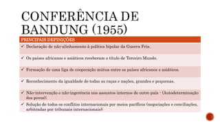 PRINCIPAIS DEFINIÇÕES
 Declaração de não-alinhamento à política bipolar da Guerra Fria.
 Os países africanos e asiáticos receberam o título de Terceiro Mundo.
 Formação de uma liga de cooperação mútua entre os países africanos e asiáticos.
 Reconhecimento da igualdade de todas as raças e nações, grandes e pequenas.
 Não-intervenção e não-ingerência nos assuntos internos de outro país - (Autodeterminação
dos povos);
 Solução de todos os conflitos internacionais por meios pacíficos (negociações e conciliações,
arbitradas por tribunais internacionais);
 