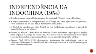  A Indochina era uma colônia francesa formada pelo Vietnã, Laos e Camboja.
 A região conquistou a independência da França em 1954, após anos de guerras,
sob a liderança de Ho Chi Minh, defensor do socialismo.
 O Vietnã foi dividido em dois: Vietnã do Sul (influência capitalista) e Vietnã do
Norte (influência socialista).
 Guerra do Vietnã (1954-1973): os Estados Unidos enviaram tropas para a região
para impedir o avanço do socialismo, mas acabaram se retirando por não terem
conseguido derrotar as guerrilhas locais e pela pressão da opinião pública.
 Guerra Civil (1973-1976): vietnamitas (defensores do capitalismo) contra os
vietcongs (defensores do socialismo). Os vietcongs venceram e reunificaram o país
sob o sistema socialista.
 