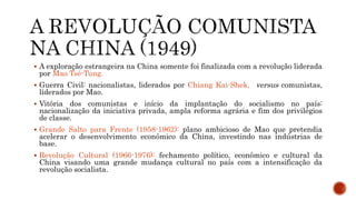  A exploração estrangeira na China somente foi finalizada com a revolução liderada
por Mao Tsé-Tung.
 Guerra Civil: nacionalistas, liderados por Chiang Kai-Shek, versus comunistas,
liderados por Mao.
 Vitória dos comunistas e início da implantação do socialismo no país:
nacionalização da iniciativa privada, ampla reforma agrária e fim dos privilégios
de classe.
 Grande Salto para Frente (1958-1962): plano ambicioso de Mao que pretendia
acelerar o desenvolvimento econômico da China, investindo nas indústrias de
base.
 Revolução Cultural (1966-1976): fechamento político, econômico e cultural da
China visando uma grande mudança cultural no país com a intensificação da
revolução socialista.
 