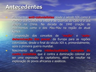 Antecedentes   Movimentos  anti-colonialistas  desde o século XIX como a  Revolta dos Cipaios  na Índia e as  Guerras do Ópio e a dos Boxers  na China. Na década de 1940 criação de movimentos como o dos  Mau-Mau  na região do atual Kenya. Transposição dos conceitos de  “ nação ”  e  “ auto-determinação dos povos ”  da Europa para as regiões colonizadas, desde o final do século XIX e, primordialmente, após a primeira guerra mundial. Nascimento de uma  intelectualidade européia de cunho socialista  que é contra a dominação colonial por ser uma expressão do capitalismo, além de resultar na exploração de povos africanos e asiáticos. Prof a  Eulália - 2010 