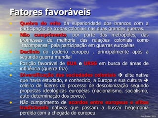 Fatores favoráveis Quebra do mito  da superioridade dos brancos com a participação de tropas coloniais nas duas grandes guerras. Não cumprimento , por parte das metrópoles, das promessas de melhoria das relações coloniais como “recompensa” pela participação em guerras européias Declínio  do poderio europeu , principalmente após a segunda guerra mundial Posição favorável de  EUA  e  URSS   em busca de áreas de influência (guerra fria) Diversificação das sociedades coloniais    elite nativa que havia estudado, e conhecido, a Europa e sua cultura    celeiro de líderes do processo de descolonização segundo propostas ideológicas européias (nacionalismo, socialismo, auto-determinação dos povos). Não cumprimento de  acordos entre europeus e elites tradicionais  nativas que passam a buscar hegemonia perdida com a chegada do europeu Prof a  Eulália - 2010 