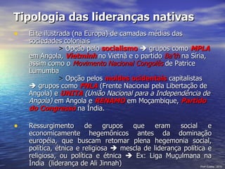 Tipologia das lideranças nativas   Elite ilustrada (na Europa) de camadas médias das sociedades coloniais >  Opção pelo  socialismo     grupos como  MPLA   em Angola,  Vietminh   no Vietnã e o partido  Ba’th   na Síria, assim como o  Movimento Nacional Congolês  de Patrice Lumumba >  Opção pelos  moldes ocidentais  capitalistas    grupos como  FNLA  (Frente Nacional pela Libertação de Angola) e  UNITA  (União Nacional para a Independência de Angola)  em Angola e  RENAMO  em Moçambique,  Partido do   Congresso  na Índia. Ressurgimento de grupos que eram social e economicamente hegemônicos antes da dominação européia, que buscam retomar plena hegemonia social, política, étnica e religiosa    mescla de liderança política e religiosa, ou política e étnica    Ex: Liga Muçulmana na Índia  (liderança de Ali Jinnah) Prof a  Eulália - 2010 