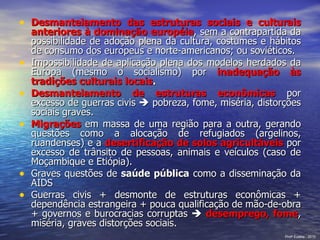 Desmantelamento das estruturas sociais e culturais anteriores à dominação européia , sem a contrapartida da possibilidade de adoção plena da cultura, costumes e hábitos de consumo dos europeus e norte-americanos; ou soviéticos. Impossibilidade de aplicação plena dos modelos herdados da Europa (mesmo o socialismo) por  inadequação às tradições culturais locais . Desmantelamento de estruturas econômicas  por excesso de guerras civis    pobreza, fome, miséria, distorções sociais graves. Migrações   em massa de uma região para a outra, gerando questões como a alocação de refugiados (argelinos, ruandenses) e a  desertificação de solos agricultáveis  por excesso de trânsito de pessoas, animais e veículos (caso de Moçambique e Etiópia). Graves questões de  saúde pública  como a disseminação da AIDS Guerras civis + desmonte de estruturas econômicas + dependência estrangeira + pouca qualificação de mão-de-obra + governos e burocracias corruptas     desemprego, fome , miséria, graves distorções sociais. Prof a  Eulália - 2010 