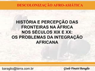 DESCOLONIZAÇÃO AFRO-ASIÁTICA



       HISTÓRIA E PERCEPÇÃO DAS
          FRONTEIRAS NA ÁFRICA
          NOS SÉCULOS XIX E XX:
      OS PROBLEMAS DA INTEGRAÇÃO
               AFRICANA




baraglio@terra.com.br       Gisele Finatti Baraglio
 