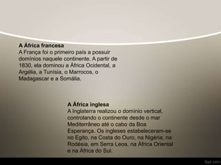 A África francesa
A França foi o primeiro país a possuir
domínios naquele continente. A partir de
1830, ela dominou a África Ocidental, a
Argélia, a Tunísia, o Marrocos, o
Madagascar e a Somália.
A África inglesa
A Inglaterra realizou o domínio vertical,
controlando o continente desde o mar
Mediterrâneo até o cabo da Boa
Esperança. Os ingleses estabeleceram-se
no Egito, na Costa do Ouro, na Nigéria, na
Rodésia, em Serra Leoa, na África Oriental
e na África do Sul.
 