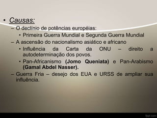• Causas:
– O declínio de potências européias:
• Primeira Guerra Mundial e Segunda Guerra Mundial
– A ascensão do nacionalismo asiático e africano
• Influência da Carta da ONU – direito a
autodeterminação dos povos.
• Pan-Africanismo (Jomo Queniata) e Pan-Arabismo
(Gamal Abdel Nasser).
– Guerra Fria – desejo dos EUA e URSS de ampliar sua
influência.
 