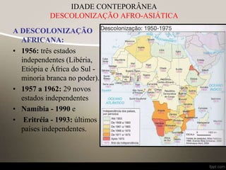 A DESCOLONIZAÇÃO
AFRICANA:
• 1956: três estados
independentes (Libéria,
Etiópia e África do Sul -
minoria branca no poder).
• 1957 a 1962: 29 novos
estados independentes
• Namíbia - 1990 e
• Eritréia - 1993: últimos
países independentes.
IDADE CONTEPORÂNEA
DESCOLONIZAÇÃO AFRO-ASIÁTICA
 