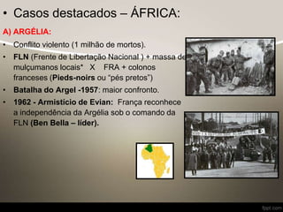 • Casos destacados – ÁFRICA:
A) ARGÉLIA:
• Conflito violento (1 milhão de mortos).
• FLN (Frente de Libertação Nacional ) + massa de
mulçumanos locais* X FRA + colonos
franceses (Pieds-noirs ou “pés pretos”)
• Batalha do Argel -1957: maior confronto.
• 1962 - Armistício de Evian: França reconhece
a independência da Argélia sob o comando da
FLN (Ben Bella – líder).
 