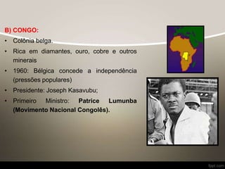 B) CONGO:
• Colônia belga.
• Rica em diamantes, ouro, cobre e outros
minerais
• 1960: Bélgica concede a independência
(pressões populares)
• Presidente: Joseph Kasavubu;
• Primeiro Ministro: Patrice Lumunba
(Movimento Nacional Congolês).
 