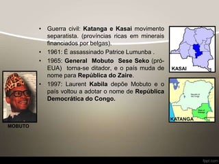 • Guerra civil: Katanga e Kasai movimento
separatista. (províncias ricas em minerais
financiados por belgas).
• 1961: É assassinado Patrice Lumunba .
• 1965: General Mobuto Sese Seko (pró-
EUA) torna-se ditador, e o país muda de
nome para República do Zaire.
• 1997: Laurent Kabila depõe Mobuto e o
país voltou a adotar o nome de República
Democrática do Congo.
KASAI
KATANGA
MOBUTO
 