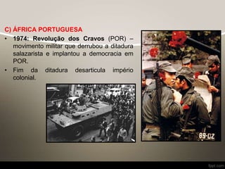 C) ÁFRICA PORTUGUESA
• 1974: Revolução dos Cravos (POR) –
movimento militar que derrubou a ditadura
salazarista e implantou a democracia em
POR.
• Fim da ditadura desarticula império
colonial.
 