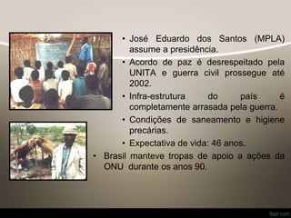 • José Eduardo dos Santos (MPLA)
assume a presidência.
• Acordo de paz é desrespeitado pela
UNITA e guerra civil prossegue até
2002.
• Infra-estrutura do país é
completamente arrasada pela guerra.
• Condições de saneamento e higiene
precárias.
• Expectativa de vida: 46 anos.
• Brasil manteve tropas de apoio a ações da
ONU durante os anos 90.
 