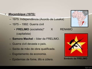 • Moçambique (1975):
– 1975: Independência (Acordo de Lusaka)
– 1975 – 1992: Guerra civil
• FRELIMO (socialista)* X RENAMO
(capitalista)
– Samora Machel – líder da FRELIMO.
– Guerra civil devasta o país.
– Saída de mão de obra qualificada.
– Esgotamento da economia.
– Epidemias de fome, tifo e cólera. Símbolo da FRELIMO
 