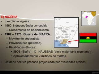 E) NIGÉRIA
• Ex-colônia inglesa.
• 1960: independência concedida.
– Crescimento do nacionalismo.
• 1967 – 1970: Guerra de BIAFRA.
– Movimento separatista.
– Província rica (petróleo).
– Rivalidades étnicas:
• IBOS (Biafra) X HAUSSAS (etnia majoritária nigeriana)*.
• Aproximadamente 2 milhões de mortos.
• Unidade política precária prejudicada por rivalidades étnicas.
 
