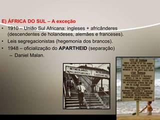 E) ÁFRICA DO SUL – A exceção
• 1910 – União Sul Africana: ingleses + africânderes
(descendentes de holandeses, alemães e franceses).
• Leis segregacionistas (hegemonia dos brancos).
• 1948 – oficialização do APARTHEID (separação)
– Daniel Malan.
 