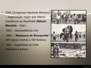 • CNA (Congresso Nacional Africano)
– organização negra que liderou
resistência ao Aparthaid (Nélson
Mandela – líder)
• 1950 – desobediência civil.
• 1960 – “Massacre de Sharpeville”
(69 negros mortos e 180 feridos).
• 1962 – ilegalidade do CNA
(Mandela é preso).
 
