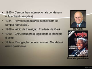 • 1980 – Campanhas internacionais condenam
o Aparthaid (sanções).
• 1984 – Revoltas populares intensificam-se
(ampla repressão).
• 1989 – início da transição: Frederik de Klerk
• 1990 – CNA recupera a legalidade e Mandela
é solto.
• 1994 – Revogação de leis racistas. Mandela é
eleito presidente.
De Klerk
Mandela presidente
 