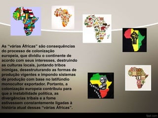 As “várias Áfricas” são consequências
do processo de colonização
europeia, que dividiu o continente de
acordo com seus interesses, destruindo
as culturas locais, juntando tribos
inimigas, desestruturando as formas de
produção vigentes e impondo sistemas
de produção com base no latifúndio
monocultor exportador. Portanto, a
colonização europeia contribuiu para
que a instabilidade política, as
divergências tribais e a fome
estivessem constantemente ligadas à
história atual dessas “várias Áfricas”.
 