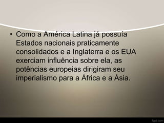 • Como a América Latina já possuía
Estados nacionais praticamente
consolidados e a Inglaterra e os EUA
exerciam influência sobre ela, as
potências europeias dirigiram seu
imperialismo para a África e a Ásia.
 