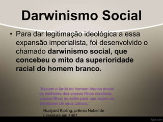 Darwinismo Social
• Para dar legitimação ideológica a essa
expansão imperialista, foi desenvolvido o
chamado darwinismo social, que
concebeu o mito da superioridade
racial do homem branco.
“Assumi o fardo do homem branco enviai
os melhores dos vossos filhos condenai
vossos filhos ao exílio para que sejam os
servidores de seus cativos.”
Rudyard Kipling, prêmio Nobel de
Literatura em 1907
 