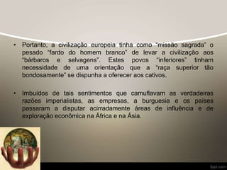 • Portanto, a civilização europeia tinha como “missão sagrada” o
pesado “fardo do homem branco” de levar a civilização aos
“bárbaros e selvagens”. Estes povos “inferiores” tinham
necessidade de uma orientação que a “raça superior tão
bondosamente” se dispunha a oferecer aos cativos.
• Imbuídos de tais sentimentos que camuflavam as verdadeiras
razões imperialistas, as empresas, a burguesia e os países
passaram a disputar acirradamente áreas de influência e de
exploração econômica na África e na Ásia.
 