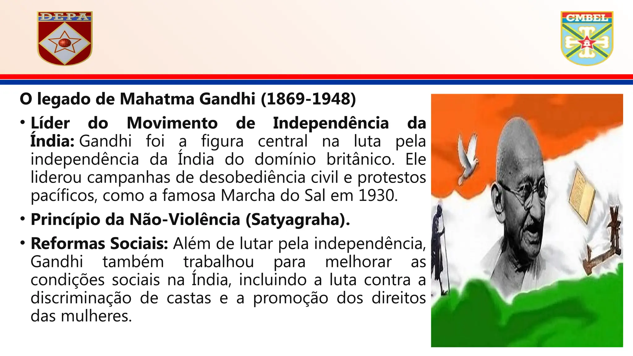 O legado de Mahatma Gandhi (1869-1948)
• Líder do Movimento de Independência da
Índia: Gandhi foi a figura central na luta pela
independência da Índia do domínio britânico. Ele
liderou campanhas de desobediência civil e protestos
pacíficos, como a famosa Marcha do Sal em 1930.
• Princípio da Não-Violência (Satyagraha).
• Reformas Sociais: Além de lutar pela independência,
Gandhi também trabalhou para melhorar as
condições sociais na Índia, incluindo a luta contra a
discriminação de castas e a promoção dos direitos
das mulheres.
 