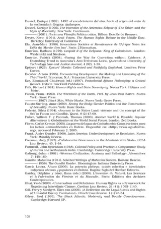 100
Dussel, Enrique (1992). 1492: el encubrimiento del otro: hacia el origen del «mito de
la modernidad». Bogota: Anthropos. 
Dussel, Enrique (1995). The Invention of the Americas: Eclipse of «The Other» and the
Myth of Modernity. New York: Continuum. 
———— (2001). Hacia una Filosofía Política crítica. Bilbao: Desclée de Brouwer.
Dwyer, Kevin (1991). Arab Voices. The Human Rights Debate in the Middle East.
Berkeley: University of California P.
Ela, Jean-Marc (1998). Innovations Sociales et Renaissance de l’Afrique Noire: les
Défis du ‘Monde d’en bas’. París: L’Harmattan.
Emerson, Barbara (1979). Leopold II of the Belgians: King of Colonialism. London:
Weidenfeld and Nicolson. 
Emerton, Patrick (2004). «Paving the Way for Conviction without Evidence. A
Distrubing Trend in Australia’s Anti-Terrorism Laws», Queensland University of
Technology Law and Justice Journal, 4 (92), 1-38. 
Epicuro (1926). Epicuro’ Morals: Collected and Faithfully Englished. Londres: Peter
Davies. 
Escobar, Arturo (1995). Encountering Development: the Making and Unmaking of the
Third World. Princeton, N.J.: Princeton University Press. 
Eze, Emmanuel Chukwudi (ed.) (1997). Postcolonial African Philosophy: a Critical
Reader. Oxford: Blackwell Publishers. 
Falk, Richard (1981). Human Rights and State Sovereignty. Nueva York: Holmes and
Meier.
Fanon, Franz (1963). The Wretched of the Earth. Pref. by Jean-Paul Sartre. Nueva
York: Grove Press. 
———— (1967). Black Skin, White Masks. Nueva York: Grove Press. 
Fausto-Sterling, Anne (2000). Sexing the Body: Gender Politics and the Construction
of Sexuality. Nueva York: Basic Books. 
Federici, Silvia (1994). «Journey to the Native Land: violence and the concept of the
Self in Fanon and Gandhi», Quest, 8 (2) 47-69. 
Fisher, William F. y Ponniah, Thomas (2003). Another World is Possible: Popular
Alternatives to Globalization at the World Social Forum. London: Zed Books. 
Flores, Carlos Crespo (2005). La guerra del agua de Cochabamba: Cinco lecciones para
las luchas antineoliberales en Bolivia. Disponible en: http://www.aguabolivia.
org, accessed February 2, 2005. 
Frank, Andre Gunder (1969). Latin America: Underdevelopment or Revolution. Nueva
York: Monthly Review. 
Freeman, Jody (1997). «Collaborative Governance in the Administrative State», UCLA
Law Review, 45, 1-98. 
Furnivall, John Sydenham (1948). Colonial Policy and Practice: a Comparative Study
of Burma and Netherlands India. Cambridge: Cambridge University Press. 
Galtung, Johan (1981). «Western Civilization: Anatomy and Pathology», Alternatives
7: 145-169.
Gandhi, Mahatma (1951). Selected Writings of Mahatma Gandhi. Boston: Beacon. 
———— (1956). The Gandhi Reader. Bloomington: Indiana University Press. 
García Linera, Álvaro (2009). La potencia plebeya: acción colectiva e identidades
indígenas obreras y populares en Bolivia. Bogotá: Siglo del Hombre Editores.
Gardey, Delphine y Löwy, Ilana (eds.) (2000). L’invention du Naturel. Les Sciences
et la Fabrication du Féminin et du Masculin. París: Éditions des Archives
Contemporaines. 
Ghai, Yash (2000). «Universalism and Relativism: Human Rights as a Framework for
Negotiating Interethnic Claims», Cardozo Law Review, 21 (41): 1095-1140.
Gill, Ferry y Sliedgret, Elies van (2005). «A Reflection on the Legal Status and Rights
of ‘Unlawful Enemy Combatant’», Utrecht Law Review, 1 (1) 28-54.
Gilroy, Paul (1993). The Black Atlantic. Modernity and Double Consciousness.
Cambridge: Harvard UP.
 