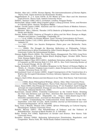 102
Henkin, Alice (ed.). (1979). Human Dignity. The Internationalization of Human Rights.
Nueva York: Aspen Institute for Humanistic Studies.
Higginbotham Jr. y A. Leon (1978). In the Matter of Color: Race and the American
Legal Process. Nueva York: Oxford University Press. 
Hobbes, Thomas (1985 [1651]). Leviathan. London: Penguin Books. 
Hochschild, Adam (1999). King Leopold’s ghost: a Story of Greed, Terror, and Heroism
in Colonial Africa. Boston: Houghton Mifflin. 
Holton, Gerald James (1998). «Einstein and the Cultural Roots of Modern Science»,
Daedalus, 127 (1), 1-44. 
Horkheimer, Max y Adorno, Theodor (1972) Dialectic of Enlightenment. Nueva York:
Herde and Herder. 
Horton, Robin (1993). Patterns of Thought in Africa and the West: Essays on Magic,
Religion and Science. Cambridge: Cambridge UP.
———— et al. (1990). La Pensée Métisse. París: Presses Universitaires de France. 
Hountondji, Paulin J. (ed.) (1983). African Philosophy: Myth and Reality. Bloomington:
Indiana UP.
———— (ed.) (1994). Les Savoirs Endogenes: Pistes pour une Recherche. París:
Karthala.
———— (2002). The Struggle for Meaning: Reflections on Philosophy, Culture,
and Democracy in Africa (translated by John Conteh-Morgan). Athens, Ohio: Ohio
University Center for International Studies.
Human Rights Watch (2004). The United States «Disappeared» The CIA’s Long-Term
«Ghost Detainees», A Human Rights Watch Briefing Paper, October 2004. Nueva
York: Human Rights Watch. 
Immigrant Rights Clinic (NYU) (2001). «Indefinite Detention without Probable Cause:
A Comment on INS Interim Rule 8 C.F.R. 287.3», New York University Review of
Law  Social Change, 26 (3), 397-430. 
Inada, Kenneth K. (1990). «A Buddhist Response to the Nature of Human Rights» in
Welch, Jr., Claude y Virginia Leary (coord.), Asian Perspectives on Human Rights.
Boulder: Westview Press, 91-101.
International Court of Justice (2005). «Legal Consequences of the Construction of a
Wall in the Occupied Palestinian Territory-Advisory Opinion», Israel Law Review,
38, 17-82. 
Jaspers, Karl (1952). Reason and Anti-Reason in our Time. New Haven: Yale University
Press. 
———— (1986). Basic Philosophical Writings. Athens, Ohio: Ohio University Press. 
———— (1995). The Great Philosophers. Nueva York: Harcout Brace and Company. 
Jonas, Hans (1985). Das Prinzip der Verantwortung. 5th
ed. Frankfurt: Insel Verlag [El
principio de responsabilidad. Ensayo de una ética para la civilización tecnológica.
Barcelona: Editorial Herder S.A, 1995].
Kanstroom, Daniel (2003). «Unlawful Combatants’ in the United States. Drawing
the Fine Line Between Law and War», American Bar Association’s Human Right
Magazine, Winter 2003. Disponible en: http:// www.abanet.org/irr/hr/
winter03/unlawful.html, accessed on November 27th, 2006. 
———— (2004). «Criminalizing the Undocumented: Ironic Boundaries of the Post-
September 11th Pale of Law», North Carolina Journal of International Law and
Commercial Regulation, 29 (4), 639-670. 
Karp, Ivan y Masolo, Dismas (eds.) (2000). African Philosophy as Cultural Inquiry.
Bloomington: Indiana University Press.
Kebede, Messay (2001). «The Rehabilitation of Violence and the Violence of
Rehabilitation», Journal of Black Studies 31, 5: 539-562. 
Keller, Evelyn Fox (1985). Reflections on Gender and Science. New Haven: Yale
University Press. 
Kessides, Ioannis (2004). Reforming Infrastructure Privatization, Regulation, and
Competition. Nueva York, NY: World Bank/Oxford University Press. 
 