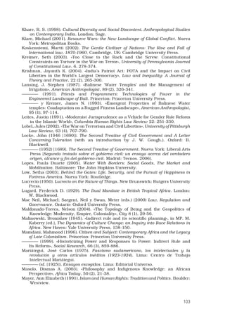 103
Khare, R. S. (1998). Cultural Diversity and Social Discontent. Anthropological Studies
on Contemporary India. London: Sage.
Klare, Michael (2001). Resource Wars: the New Landscape of Global Conflict. Nueva
York: Metropolitan Books. 
Koskenniemi, Martti (2002). The Gentle Civilizer of Nations: The Rise and Fall of
International law, 1870-1960. Cambridge, UK: Cambridge University Press.
Kreimer, Seth (2003). «Too Close to the Rack and the Screw: Constitutional
Constraints on Torture in the War on Terror», University of Pennsylvania Journal
of Constitutional Law, 6, 278-374. 
Krishnan, Jayanth K. (2004). «India’s Patriot Act: POTA and the Impact on Civil
Liberties in the World’s Largest Democracy», Law and Inequality: A Journal of
Theory and Practice, 22 (2), 265-300. 
Lansing, J. Stephen (1987). «Balinese ‘Water Temples’ and the Management of
Irrigation», American Anthropologist, 89 (2), 326-341. 
———— (1991). Priests and Programmers: Technologies of Power in the
Engineered Landscape of Bali. Princeton: Princeton University Press. 
———— y Kremer, James N. (1993). «Emergent Properties of Balinese Water
temples: Coadaptation on a Rugged Fitness Landscape», American Anthropologist,
95 (1), 97-114. 
Leites, Justin (1991). «Modernist Jurisprudence as a Vehicle for Gender Role Reform
in the Islamic World», Columbia Human Rights Law Review 22: 251-330.
Lobel, Jules (2002). «The War on Terrorism and Civil Liberties», University of Pittsburgh
Law Review, 63 (4), 767-790. 
Locke, John (1946 [1690]). The Second Treatise of Civil Government and A Letter
Concerning Toleration (with an introduction by J. W. Gough.). Oxford: B.
Blackwell. 
———— (1952) [1689]. The Second Treatise of Government. Nueva York: Liberal Arts
Press [Segundo tratado sobre el gobierno civil: un ensayo acerca del verdadero
origen, alcance y fin del gobierno civil. Madrid: Tecnos. 2006].
Lopes, Paula Duarte (2005). Water With Borders: Social Goods, The Market and
Mobilization. Baltimore: The John Hopkins University. 
Low, Setha (2003). Behind the Gates: Life, Security, and the Pursuit of Happiness in
Fortress America. Nueva York: Routledge. 
Lucrecio (1950). Lucrecio on the Nature of Things. New Brunswick: Rutgers University
Press. 
Lugard, Frederick D. (1929). The Dual Mandate in British Tropical Africa. London:
W. Blackwood.
Mac Neil, Michael; Sargent, Neil y Swan, Meter (eds.) (2000) Law, Regulation and
Governance. Ontario: Oxford University Press. 
Maldonado-Torres, Nelson (2004). «The Topology of Being and the Geopolitics of
Knowledge: Modernity, Empire, Coloniality», City 8 (1), 29-56.
Malinowski, Bronislaw (1945). «Indirect rule and its scientific planning», in MP. M.
Kaberry (ed.), The Dynamics of Culture Change: an Inquiry into Race Relations in
Africa. New Haven: Yale University Press, 138-150. 
Mamdani, Mahmood (1996). Citizen and Subject: Contemporary Africa and the Legacy
of Late Colonialism. Princeton: Princeton University Press. 
———— (1999). «Historicizing Power and Responses to Power: Indirect Rule and
Its Reform», Social Research, 66 (3), 859-886. 
Mariátegui, José Carlos (1975). Fascismo sudamericano, los intelectuales y la
revolución y otros artículos inéditos (1923-1924). Lima: Centro de Trabajo
Intelectual Mariátegui.
———— (sf. [1925]). Ensayos escogidos. Lima: Editorial Universo.
Masolo, Dismas A. (2003). «Philosophy and Indigenous Knowledge: an African
Perspective», Africa Today, 50 (2), 21-38. 
Mayer, Ann Elizabeth (1991). Islam and Human Rights: Tradition and Politics. Boulder:
Westview.
 