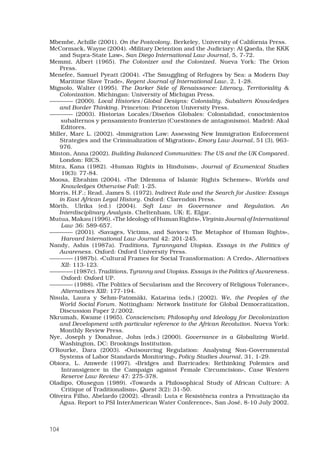 104
Mbembe, Achille (2001). On the Postcolony. Berkeley, University of California Press. 
McCormack, Wayne (2004). «Military Detention and the Judiciary: Al Qaeda, the KKK
and Supra-State Law», San Diego International Law Journal, 5, 7-72. 
Memmi, Albert (1965). The Colonizer and the Colonized. Nueva York: The Orion
Press. 
Menefee, Samuel Pyeatt (2004). «The Smuggling of Refugees by Sea: a Modern Day
Maritime Slave Trade», Regent Journal of International Law, 2, 1-28. 
Mignolo, Walter (1995). The Darker Side of Renaissance: Literacy, Territoriality 
Colonization. Michingan: University of Michigan Press. 
———— (2000). Local Histories/Global Designs: Coloniality, Subaltern Knowledges
and Border Thinking. Princeton: Princeton University Press. 
———— (2003). Historias Locales/Diseños Globales: Colonialidad, conocimientos
subalternos y pensamiento fronterizo (Cuestiones de antagonismo). Madrid: Akal
Editores.
Miller, Marc L. (2002). «Immigration Law: Assessing New Immigration Enforcement
Strategies and the Criminalization of Migration», Emory Law Journal, 51 (3), 963-
976. 
Minton, Anna (2002). Building Balanced Communities: The US and the UK Compared.
London: RICS. 
Mitra, Kana (1982). «Human Rights in Hinduism», Journal of Ecumenical Studies
19(3): 77-84.
Moosa, Ebrahim (2004). «The Dilemma of Islamic Rights Schemes», Worlds and
Knowledges Otherwise Fall: 1-25.
Morris, H.F.; Read, James S. (1972). Indirect Rule and the Search for Justice: Essays
in East African Legal History. Oxford: Clarendon Press. 
Mörth, Ulrika (ed.) (2004). Soft Law in Governance and Regulation. An
Interdisciplinary Analysis. Cheltenham, UK: E. Elgar. 
Mutua, Makau (1996). «The Ideology of Human Rights», Virginia Journal of International
Law 36: 589-657.
———— (2001). «Savages, Victims, and Saviors: The Metaphor of Human Rights»,
Harvard International Law Journal 42: 201-245.
Nandy, Ashis (1987a). Traditions, Tyrannyand Utopias. Essays in the Politics of
Awareness. Oxford: Oxford University Press. 
———— (1987b). «Cultural Frames for Social Transformation: A Credo», Alternatives
XII: 113-123.
———— (1987c). Traditions, Tyranny and Utopias. Essays in the Politics of Awareness.
Oxford: Oxford UP.
———— (1988). «The Politics of Secularism and the Recovery of Religious Tolerance»,
Alternatives XIII: 177-194.
Nisula, Laura y Sehm-Patomäki, Katarina (eds.) (2002). We, the Peoples of the
World Social Forum. Nottingham: Network Institute for Global Democratization,
Discussion Paper 2/2002.
Nkrumah, Kwame (1965). Consciencism; Philosophy and Ideology for Decolonization
and Development with particular reference to the African Revolution. Nueva York:
Monthly Review Press. 
Nye, Joseph y Donahue, John (eds.) (2000). Governance in a Globalizing World.
Washington, DC: Brookings Institution. 
O’Rourke, Dara (2003). «Outsourcing Regulation: Analysing Non-Governmental
Systems of Labor Standards Monitoring», Policy Studies Journal, 31, 1-29.
Obiora, L. Amwede (1997). «Bridges and Barricades: Rethinking Polemics and
Intransigence in the Campaign against Female Circumcision», Case Western
Reserve Law Review 47: 275-378.
Oladipo, Olusegun (1989). «Towards a Philosophical Study of African Culture: A
Critique of Traditionalism», Quest 3(2): 31-50.
Oliveira Filho, Abelardo (2002). «Brasil: Luta e Resistência contra a Privatização da
Água. Report to PSI InterAmerican Water Conference», San José, 8-10 July 2002.
 