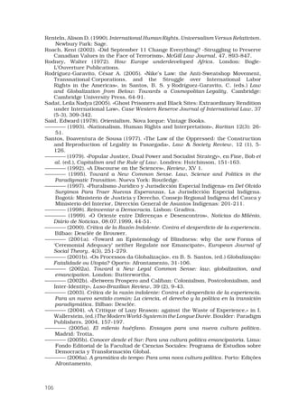 106
Renteln, Alison D. (1990). International Human Rights. Universalism Versus Relativism.
Newbury Park: Sage.
Roach, Kent (2002). «Did September 11 Change Everything? -Struggling to Preserve
Canadian Values in the Face of Terrorism», McGill Law Journal, 47, 893-847. 
Rodney, Walter (1972). How Europe underdeveloped Africa. London: Bogle-
L’Ouverture Publications. 
Rodríguez-Garavito, César A. (2005). «Nike’s Law: the Anti-Sweatshop Movement,
Transnational Corporations, and the Struggle over International Labor
Rights in the Americas», in Santos, B. S. y Rodríguez-Garavito, C. (eds.) Law
and Globalization from Below: Towards a Cosmopolitan Legality. Cambridge:
Cambridge University Press, 64-91. 
Sadat, Leila Nadya (2005). «Ghost Prisoners and Black Sites: Extraordinary Rendition
under International Law», Case Western Reserve Journal of International Law, 37
(5-3), 309-342. 
Said, Edward (1978). Orientalism. Nova Iorque: Vintage Books. 
———— (1993). «Nationalism, Human Rights and Interpretation», Raritan 12(3): 26-
51.
Santos, Boaventura de Sousa (1977). «The Law of the Oppressed: the Construction
and Reproduction of Legality in Pasargada», Law  Society Review, 12 (1), 5-
126. 
———— (1979). «Popular Justice, Dual Power and Socialist Strategy», en Fine, Bob et
al. (ed.), Capitalism and the Rule of Law. Londres: Hutchinson, 151-163.
———— (1992). «A Discourse on the Sciences», Review, XV 1. 
———— (1995). Toward a New Common Sense. Law, Science and Politics in the
Paradigmatic Transition. Nueva York: Routledge.
———— (1997). «Pluralismo Jurídico y Jurisdicción Especial Indígena» en Del Olvido
Surgimos Para Traer Nuevas Esperanzas, La Jurisdicción Especial Indígena.
Bogotá: Ministerio de Justicia y Derecho, Consejo Regional Indígena del Cauca y
Ministerio del Interior, Dirección General de Asuntos Indígenas: 201-211.
———— (1998). Reinventar a Democracia. Lisbon: Gradiva. 
———— (1999). «O Oriente entre Diferenças e Desencontros», Notícias do Milénio,
Diário de Notícias, 08.07.1999, 44-51. 
———— (2000). Crítica de la Razón Indolente. Contra el desperdicio de la experiencia.
Bilbao: Desclée de Brouwer.
———— (2001a). «Toward an Epistemology of Blindness: why the new Forms of
‘Ceremonial Adequacy’ neither Regulate nor Emancipate», European Journal of
Social Theory, 4(3), 251-279. 
———— (2001b). «Os Processos da Globalização», en B. S. Santos, (ed.) Globalização:
Fatalidade ou Utopia? Oporto: Afrontamento, 31-106. 
———— (2002a). Toward a New Legal Common Sense: law, globalization, and
emancipation. London: Butterworths.
———— (2002b). «Between Prospero and Caliban: Colonialism, Postcolonialism, and
Inter-Identity», Luso-Brazilian Review, 39 (2), 9-43.
———— (2003). Crítica de la razón indolente: Contra el desperdicio de la experiencia.
Para un nuevo sentido común: La ciencia, el derecho y la política en la transición
paradigmática. Bilbao: Desclée.
———— (2004). «A Critique of Lazy Reason: against the Waste of Experience,» in I.
Wallerstein, (ed.) TheModernWorld-SystemintheLongueDurée. Boulder: Paradigm
Publishers, 2004, 157-197. 
———— (2005a). El milenio huérfano. Ensayos para una nueva cultura política.
Madrid: Trotta.
———— (2005b). Conocer desde el Sur: Para una cultura política emancipatoria. Lima:
Fondo Editorial de la Facultad de Ciencias Sociales: Programa de Estudios sobre
Democracia y Transformación Global.
———— (2006a). A gramática do tempo: Para uma nova cultura política. Porto: Edições
Afrontamento.
 