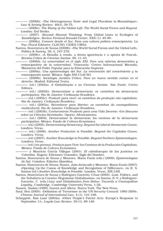 107
———— (2006b). «The Heterogeneous State and Legal Pluralism in Mozambique»,
Law  Society Review, 40(1), 39-75. 
———— (2006c). The Rising of the Global Left: The World Social Forum and Beyond.
London: Zed Books. 
———— (2007). «Beyond Abyssal Thinking: From Global Lines to Ecologies of
Knowledges», Review Fernand Braudel Center, XXX (1): 45-89.
———— (2008a). Conocer desde el Sur. Para una cultura política emancipatoria. La
Paz: Plural Editores; CLACSO; CIDES-UMSA.
Santos, Boaventura de Sousa (2008b). «The World Social Forum and the Global Left»,
Politics  Society, 36, 2, 247-270.
———— (2008c). «A filosofia à venda, a douta ignorância e a aposta de Pascal»,
Revista Crítica de Ciencias Sociais, 80, 11-43.
———— (2008d). La universidad en el siglo XXI. Para una reforma democrática y
emancipadora de la universidad. Venezuela: Centro Internacional Miranda,
Ministerio del Poder Popular para la Educación Superior.
———— (2009a). Una epistemología del Sur. La reinvención del conocimiento y la
emancipación social. México: Siglo XXI-CLACSO.
———— (2009b). Sociología Jurídica Crítica. Para un nuevo sentido común en el
derecho. Madrid: Editorial Trotta.
———— (ed.) (2002a). A Globalização e as Ciencias Sociais. São Paulo: Cortez
Editora.
———— (ed.) (2002b). Democratizar a democracia: os caminhos da democracia
participativa. Rio de Janeiro: Civilização Brasileira.
———— (ed.) (2002c). Produzir para viver: os caminhos da produção não capitalista.
Rio de Janeiro: Civilização Brasileira.
———— (ed.) (2003a). Reconhecer para libertar: os caminhos do cosmopolitismo
multicultural. Rio de Janeiro: Civilização Brasileira.
———— (ed.) (2003b). Conhecimento Prudente para uma Vida Decente: «Um Discurso
sobre as Ciências Revisitado». Oporto: Afrontamento. 
———— (ed.) (2004). Democratizar la democracia: los caminos de la democracia
participativa. México: Fondo de Cultura Económica.
———— (ed.) (2005). Democratizing Democracy: Beyond the Liberal Democratic Canon.
Londres: Verso. 
———— (ed.) (2006). Another Production is Possible. Beyond the Capitalist Canon.
Londres: Verso.
———— (ed.) (2007). Another Knowledge is Possible. Beyond Northern Epistemologies.
Londres: Verso.
———— (ed.) (en prensa). Producir para Vivir: los Caminos de la Producción Capitalista.
México: Fondo de Cultura Económica.
———— y Mauricio García Villegas (2001). El caleidoscopio de las justicias en
Colombia. Bogotá: Ediciones Uniandes, Siglo del Hombre.
Santos, Boaventura de Sousa y Meneses, Maria Paula (eds.) (2009). Epistemologias
do Sul. Coimbra: Edições Almedina.
Santos, Boaventura de Sousa; Nunes, João Arriscado y Meneses, Maria Paula (2007).
«Opening Up the Canon of Knowledge and Recognition of Difference», en B. S.
Santos (ed.) Another Knowledge is Possible. London: Verso, xix-lxii.
Santos, Boaventura de Sousa y Rodríguez-Garavito, César (2005). «Law, Politics, and
the Subaltern in Counter-Hegemonic Globalization», en Santos, B. S. y Rodríguez-
Garavito, C. (eds.) Law and Globalization from Below: Towards a Cosmopolitan
Legality, Cambridge. Cambridge University Press, 1-26. 
Sassen, Saskia (1999). Guests and Aliens. Nueva York: The New Press. 
Saul, Ben (2005). «Definition of ‘Terrorism» in the UN Security Council: 1985-2004»,
Chinese Journal of International Law, 4 (1), 141-166. 
Scheppele, Kim Lane (2004a). «Other People’s Patriot Acts: Europe’s Response to
September 11», Loyola Law Review, 50 (1), 89-148. 
 