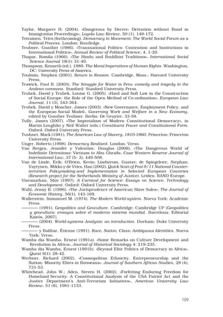 109
Taylor, Margaret H. (2004). «Dangerous by Decree: Detention without Bond in
Immigration Proceedings», Loyola Law Review, 50 (1), 149-172. 
Teivainen, Teivo (forthcoming). Democracy in Movement: The World Social Forum as a
Political Process. London: Routledge. 
Teubner, Gunther (1986). «Transnational Politics: Contention and Institutions in
International Politics», Annual Review of Political Science, 4, 1-20. 
Thapar, Romila (1966). «The Hindu and Buddhist Traditions», International Social
Science Journal 18(1): 31-40.
Thompson, Kenneth (ed.). 1980. The Moral Imperatives of Human Rights. Washington,
DC: University Press of America.
Toulmin, Stephen (2001). Return to Reason. Cambridge, Mass.: Harvard University
Press. 
Trawick, Paul B. (2003). The Struggle for Water in Peru: comedy and tragedy in the
Andean commons. Stanford: Stanford University Press. 
Trubek, David y Trubek, Louise G. (2005). «Hard and Soft Law in the Construction
of Social Europe: the Role of the Open Method of Co-ordination», European Law
Journal, 11 (3), 343-364. 
Trubek, David y Moscher, James (2003). «New Governance, Employment Policy, and
the European Social Model», Governing Work and Welfare in a New Economy,
edited by Gunther Teubner. Berlin: De Gruyter, 33-58. 
Tully, James (2007). «The Imperialism of Modern Constitutional Democracy», in
Martin Loughlin y Neil Walter (eds.) Constituent Power and Constitutional Form.
Oxford: Oxford University Press. 
Tushnet, Mark (1981). The American Law of Slavery, 1810-1860. Princeton: Princeton
University Press. 
Unger, Roberto (1998). Democracy Realized. London: Verso. 
Van Bergen, Jennifer y Valentine, Douglas (2006). «The Dangerous World of
Indefinite Detentions: Vietnam to Abu Ghraib», Case Western Reserve Journal of
International Law, 37 (5- 3), 449-508. 
Van de Linde, Erik; O’Brien, Kevin; Lindstrom, Gustav; de Spiegeleire, Stephan;
Vayrynen, Mikko y de Vries, Han (2002). Quick Scan of Post 9/11 National Counter-
terrorism Policymaking and Implementation in Selected European Countries
(Research project for the Netherlands Ministry of Justice). Leiden: RAND Europe. 
Visvanathan, Shiv (1997). A Carnival for Science: Essays on Science, Technology
and Development. Oxford: Oxford University Press. 
Wahl, Jenny B. (1996). «The Jurisprudence of American Slave Sales», The Journal of
Economic History, 56(1), 143-169. 
Wallerstein, Immanuel M. (1974). The Modern World-system. Nueva York: Academic
Press.
———— (1991). Geopolitics and Geoculture. Cambridge: Cambridge UP [Geopolítica
y geocultura: ensayos sobre el moderno sistema mundial. Barcelona: Editorial
Kairós, 2007].
———— (2004). World-systems Analysis: an introduction. Durham: Duke University
Press. 
———— y Balibar, Étienne (1991). Race, Nation, Class: Ambiguous Identities. Nueva
York: Verso.
Wamba dia Wamba, Ernest (1991a). «Some Remarks on Culture Development and
Revolution in Africa», Journal of Historical Sociology 4: 219-235.
Wamba dia Wamba, Ernest (1991b). «Beyond Elite Politics of Democracy in Africa»,
Quest 6(1): 28-42.
Werbner, Richard (2002). «Cosmopolitan Ethnicity, Entrepreneurship and the
Nation: Minority Elites in Botswana», Journal of Southern African Studies, 28 (4),
731-53. 
Whitehead, John W.; Aden, Steven H. (2002). «Forfeiting Enduring Freedom for
Homeland Security: A Constitutional Analysis of the USA Patriot Act and the
Justice Department’s Anti-Terrorism Initiatives», American University Law
Review, 51 (6), 1081-1133. 
 