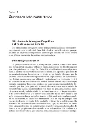 11
Capítulo 1
Des-pensar para poder pensar
Dificultades de la imaginación política
o el fin de lo que no tiene fin
Dos dificultades persiguen en los últimos treinta años al pensamien-
to crítico de raíz occidental. Son dificultades casi dilemáticas porque
ocurren en la propia imaginación política que sostiene la teoría crítica
y, en última instancia, la política emancipadora.
El fin del capitalismo sin fin
La primera dificultad de la imaginación política puede formularse
así: es tan difícil imaginar el fin del capitalismo como es difícil imaginar
que el capitalismo no tenga fin. Esta dificultad ha fracturado el pensa-
miento crítico en dos vertientes que sostienen dos opciones políticas de
izquierda distintas. La primera vertiente se ha dejado bloquear por la
primera dificultad (la de imaginar el fin del capitalismo). En consecuen-
cia, dejó de preocuparse por el fin del capitalismo y, al contrario, centró
su creatividad en desarrollar un modus vivendi con el capitalismo que
permita minimizar los costos sociales de la acumulación capitalista do-
minada por los principios del individualismo (versus comunidad), la
competencia (versus reciprocidad) y la tasa de ganancia (versus com-
plementariedad y solidaridad). La socialdemocracia, el keynesianismo,
el Estado de bienestar y el Estado desarrollista de los años sesenta del
siglo pasado son las principales formas políticas de este modus vivendi.
En el continente, el Brasil del Presidente Lula es hoy el ejemplo más
elocuente de esta vertiente de la tradición crítica y de la política que ella
sostiene. Es una socialdemocracia de nuevo tipo, no asentada en dere-
chos universales sino en significativas transferencias condicionadas de
dinero a los grupos sociales considerados vulnerables. Es también un
Estado neodesarrollista que articula el nacionalismo económico mitiga-
 