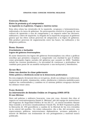 ensayos para conocer nuestra realidad
Constanza Moreira
Entre la protesta y el compromiso
La izquierda en el gobierno. Uruguay y América Latina
Esta obra relata las vicisitudes de la izquierda, uruguaya y latinoamericana,
enfrentada a la tarea de gobernar. Su preocupación central es el pasaje de una
cultura de oposición a una de compromiso y su impacto sobre los electores,
militantes y elites de izquierda. La llegada de la izquierda uruguaya al gobierno
genera que las elites sufran procesos de adaptación a la lógica de gobierno.
Ello produce procesos de segmentación entre las bases, los militantes y los
dirigentes políticos.
Daniel Olesker
Crecimiento e inclusión
Logros del gobierno frenteamplista
El autor demuestra los logros del gobierno frenteamplista con cifras y gráficas
sencillas que permiten comparar y comprender con claridad lo que él define
como principales logros sociales del gobierno que asumió en 2005. También
señala las cuentas pendientes y la necesidad de continuar y profundizar los
cambios para pasar de un modelo excluyente a uno incluyente y distributivo.
Álvaro Rico
Cómo nos domina la clase gobernante
Orden político y obediencia social en la democracia posdictadura
En esta original y fermental obra se recuperan, desde un enfoque no tradicional,
las nociones de poder, dominación, orden, obediencia y violencia simbólica para
explicar las continuidades y cambios en el sistema político uruguayo durante
los últimos veinte años.
Clara Aldrighi
La intervención de Estados Unidos en Uruguay (1965-1973)
El caso Mitrione
Doce mil policías y militares buscaron, casa por casa, durante diez días al
experto en contrainsurgencia Daniel A. Mitrione, jefe del equipo de instructores
del Programa de Seguridad Pública de los EE.UU., al cónsul brasileño Aloysio
Dias Gomide y al técnico estadounidense Claude Fly. El MLN Tupamaros pedía
la liberación de 150 guerrilleros a cambio de la libertad de los tres retenidos
en la «cárcel del pueblo». Un relato exhaustivo, día a día, del secuestro, sus
repercusiones políticas, intervenciones diplomáticas, acciones policiales y
muerte de Mitrione con testimonios de sus protagonistas y material nunca
publicado.
 