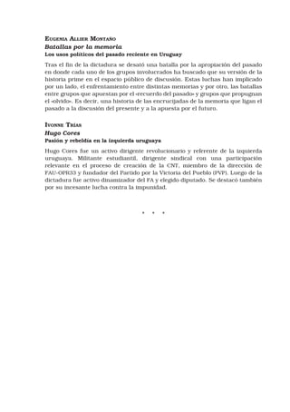 Eugenia Allier Montaño
Batallas por la memoria
Los usos políticos del pasado reciente en Uruguay
Tras el fin de la dictadura se desató una batalla por la apropiación del pasado
en donde cada uno de los grupos involucrados ha buscado que su versión de la
historia prime en el espacio público de discusión. Estas luchas han implicado
por un lado, el enfrentamiento entre distintas memorias y por otro, las batallas
entre grupos que apuestan por el «recuerdo del pasado» y grupos que propugnan
el «olvido». Es decir, una historia de las encrucijadas de la memoria que ligan el
pasado a la discusión del presente y a la apuesta por el futuro.
Ivonne Trías
Hugo Cores
Pasión y rebeldía en la izquierda uruguaya
Hugo Cores fue un activo dirigente revolucionario y referente de la izquierda
uruguaya. Militante estudiantil, dirigente sindical con una participación
relevante en el proceso de creación de la CNT, miembro de la dirección de
FAU-OPR33 y fundador del Partido por la Victoria del Pueblo (PVP). Luego de la
dictadura fue activo dinamizador del FA y elegido diputado. Se destacó también
por su incesante lucha contra la impunidad.
* * *
 