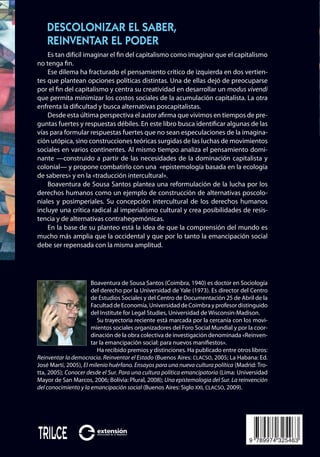 Boaventura de Sousa Santos
9 789974 325463
ISBN 978-9974-32-546-3
Descolonizar
el
saber,
reinventar
el
poder
Boaventura
de
Sousa
Santos
Descolonizar el saber,
reinventar el poder
Boaventura de Sousa Santos (Coimbra, 1940) es doctor en Sociología
del derecho por la Universidad de Yale (1973). Es director del Centro
de Estudios Sociales y del Centro de Documentación 25 de Abril de la
FacultaddeEconomía,UniversidaddeCoimbrayprofesordistinguido
del Institute for Legal Studies, Universidad de Wisconsin-Madison.
Su trayectoria reciente está marcada por la cercanía con los movi-
mientos sociales organizadores del Foro Social Mundial y por la coor-
dinación de la obra colectiva de investigación denominada «Reinven-
tar la emancipación social: para nuevos manifiestos».
Ha recibido premios y distinciones. Ha publicado entre otros libros:
Reinventar la democracia. Reinventar el Estado (Buenos Aires: CLACSO, 2005; La Habana: Ed.
José Martí, 2005), El milenio huérfano. Ensayos para una nueva cultura política (Madrid: Tro-
tta, 2005); Conocer desde el Sur. Para una cultura política emancipatoria (Lima: Universidad
Mayor de San Marcos, 2006; Bolivia: Plural, 2008); Una epistemologia del Sur. La reinvención
del conocimiento y la emancipación social (Buenos Aires: Siglo XXI, CLACSO, 2009).
Es tan difícil imaginar el fin del capitalismo como imaginar que el capitalismo
no tenga fin.
Ese dilema ha fracturado el pensamiento crítico de izquierda en dos vertien-
tes que plantean opciones políticas distintas. Una de ellas dejó de preocuparse
por el fin del capitalismo y centra su creatividad en desarrollar un modus vivendi
que permita minimizar los costos sociales de la acumulación capitalista. La otra
enfrenta la dificultad y busca alternativas poscapitalistas.
Desde esta última perspectiva el autor afirma que vivimos en tiempos de pre-
guntas fuertes y respuestas débiles. En este libro busca identificar algunas de las
vías para formular respuestas fuertes que no sean especulaciones de la imagina-
ción utópica, sino construcciones teóricas surgidas de las luchas de movimientos
sociales en varios continentes. Al mismo tiempo analiza el pensamiento domi-
nante —construido a partir de las necesidades de la dominación capitalista y
colonial— y propone combatirlo con una «epistemología basada en la ecología
de saberes» y en la «traducción intercultural».
Boaventura de Sousa Santos plantea una reformulación de la lucha por los
derechos humanos como un ejemplo de construcción de alternativas poscolo-
niales y posimperiales. Su concepción intercultural de los derechos humanos
incluye una crítica radical al imperialismo cultural y crea posibilidades de resis-
tencia y de alternativas contrahegemónicas.
En la base de su planteo está la idea de que la comprensión del mundo es
mucho más amplia que la occidental y que por lo tanto la emancipación social
debe ser repensada con la misma amplitud.
tapa descolonizar y marcadores.i1 1 20/7/10 14:32:41
 