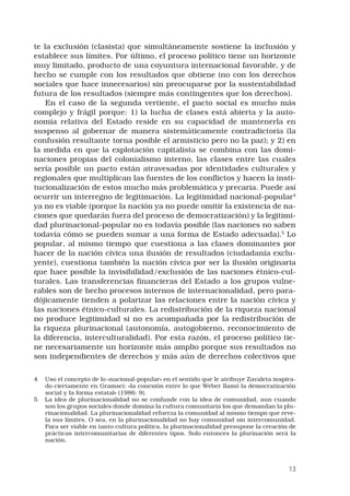 13
te la exclusión (clasista) que simultáneamente sostiene la inclusión y
establece sus límites. Por último, el proceso político tiene un horizonte
muy limitado, producto de una coyuntura internacional favorable, y de
hecho se cumple con los resultados que obtiene (no con los derechos
sociales que hace innecesarios) sin preocuparse por la sustentabilidad
futura de los resultados (siempre más contingentes que los derechos).
En el caso de la segunda vertiente, el pacto social es mucho más
complejo y frágil porque: 1) la lucha de clases está abierta y la auto-
nomía relativa del Estado reside en su capacidad de mantenerla en
suspenso al gobernar de manera sistemáticamente contradictoria (la
confusión resultante torna posible el armisticio pero no la paz); y 2) en
la medida en que la explotación capitalista se combina con las domi-
naciones propias del colonialismo interno, las clases entre las cuales
sería posible un pacto están atravesadas por identidades culturales y
regionales que multiplican las fuentes de los conflictos y hacen la insti-
tucionalización de estos mucho más problemática y precaria. Puede así
ocurrir un interregno de legitimación. La legitimidad nacional-popular
ya no es viable (porque la nación ya no puede omitir la existencia de na-
ciones que quedarán fuera del proceso de democratización) y la legitimi-
dad plurinacional-popular no es todavía posible (las naciones no saben
todavía cómo se pueden sumar a una forma de Estado adecuada).
Lo
popular, al mismo tiempo que cuestiona a las clases dominantes por
hacer de la nación cívica una ilusión de resultados (ciudadanía exclu-
yente), cuestiona también la nación cívica por ser la ilusión originaria
que hace posible la invisibilidad/exclusión de las naciones étnico-cul-
turales. Las transferencias financieras del Estado a los grupos vulne-
rables son de hecho procesos internos de internacionalidad, pero para-
dójicamente tienden a polarizar las relaciones entre la nación cívica y
las naciones étnico-culturales. La redistribución de la riqueza nacional
no produce legitimidad si no es acompañada por la redistribución de
la riqueza plurinacional (autonomía, autogobierno, reconocimiento de
la diferencia, interculturalidad). Por esta razón, el proceso político tie-
ne necesariamente un horizonte más amplio porque sus resultados no
son independientes de derechos y más aún de derechos colectivos que
	 Uso el concepto de lo «nacional-popular» en el sentido que le atribuye Zavaleta inspira-
do ciertamente en Gramsci: «la conexión entre lo que Weber llamó la democratización
social y la forma estatal» (1986: 9).
	 La idea de plurinacionalidad no se confunde con la idea de comunidad, aun cuando
son los grupos sociales donde domina la cultura comunitaria los que demandan la plu-
rinacionalidad. La plurinacionalidad refuerza la comunidad al mismo tiempo que reve-
la sus límites. O sea, en la plurinacionalidad no hay comunidad sin intercomunidad.
Para ser viable en tanto cultura política, la plurinacionalidad presupone la creación de
prácticas intercomunitarias de diferentes tipos. Solo entonces la plurinación será la
nación.
 