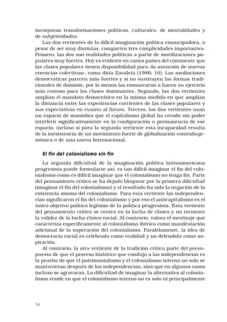 14
incorporan transformaciones políticas, culturales, de mentalidades y
de subjetividades.
Las dos vertientes de la difícil imaginación política emancipadora, a
pesar de ser muy distintas, comparten tres complicidades importantes.
Primero, las dos son realidades políticas a partir de movilizaciones po-
pulares muy fuertes. Hoy es evidente en varios países del continente que
las clases populares tienen disponibilidad para «la asunción de nuevas
creencias colectivas», como diría Zavaleta (1986: 16). Las mediaciones
democráticas parecen más fuertes y si no sustituyen las formas tradi-
cionales de dominio, por lo menos las enmascaran o hacen su ejercicio
más costoso para las clases dominantes. Segundo, las dos vertientes
amplían el mandato democrático en la misma medida en que amplían
la distancia entre las experiencias corrientes de las clases populares y
sus expectativas en cuanto al futuro. Tercero, las dos vertientes usan
un espacio de maniobra que el capitalismo global ha creado sin poder
interferir significativamente en la configuración o permanencia de ese
espacio, incluso si para la segunda vertiente esta incapacidad resulta
de la inexistencia de un movimiento fuerte de globalización contrahege-
mónica o de una nueva Internacional.
El fin del colonialismo sin fin
La segunda dificultad de la imaginación política latinoamericana
progresista puede formularse así: es tan difícil imaginar el fin del colo-
nialismo como es difícil imaginar que el colonialismo no tenga fin. Parte
del pensamiento crítico se ha dejado bloquear por la primera dificultad
(imaginar el fin del colonialismo) y el resultado ha sido la negación de la
existencia misma del colonialismo. Para esta vertiente las independen-
cias significaron el fin del colonialismo y por eso el anti­capitalismo es el
único objetivo político legítimo de la política progresista. Esta vertiente
del pensamiento crítico se centra en la lucha de clases y no reconoce
la validez de la lucha étnico-racial. Al contrario, valora el mestizaje que
caracteriza específicamente al colonialismo ibérico como manifestación
adicional de la superación del colonialismo. Paralelamente, la idea de
democracia racial es celebrada como realidad y no defendida como as-
piración.
Al contrario, la otra vertiente de la tradición crítica parte del presu-
puesto de que el proceso histórico que condujo a las independencias es
la prueba de que el patrimonialismo y el colonialismo interno no solo se
mantuvieran después de las independencias, sino que en algunos casos
incluso se agravaran. La dificultad de imaginar la alternativa al colonia-
lismo reside en que el colonialismo interno no es solo ni principalmente
 