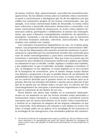 16
de masas, etcétera. Hoy, aparentemente, casi todos los sustantivos des-
aparecieron. En los últimos treinta años la tradición crítica eurocéntri-
ca pasó a caracterizarse y distinguirse por vía de los adjetivos con que
califica los sustantivos propios de las teorías convencionales. Así, por
ejemplo, si la teoría convencional habla de desarrollo, la teoría crítica
hace referencia a desarrollo alternativo, democrático o sostenible; si la
teoría convencional habla de democracia, la teoría crítica plantea de-
mocracia radical, participativa o deliberativa; lo mismo con cosmopoli-
tismo, que pasa a llamarse cosmopolitismo subalterno, de oposición o
insurgente, enraizado; y con los derechos humanos, que se convierten
en derechos humanos radicales, colectivos, interculturales. Hay que
analizar con cuidado este cambio.
Los conceptos (sustantivos) hegemónicos no son, en el plano prag-
mático, una propiedad inalienable del pensamiento convencional o libe-
ral. Una de las dimensiones del contexto actual del continente es preci-
samente la capacidad que los movimientos sociales han mostrado para
usar de modo contrahegemónico y para fines contrahegemónicos ins-
trumentos o conceptos hegemónicos.
Hay que tener en cuenta que los
sustantivos aún establecen el horizonte intelectual y político que define
no solamente lo que es decible, creíble, legítimo o realista sino también,
y por implicación, lo que es indecible, increíble, ilegítimo o irrealista. O
sea, al refugiarse en los adjetivos, la teoría legitima en el uso creativo
de la franquicia de sustantivos, pero al mismo tiempo acepta limitar
sus debates y propuestas a lo que es posible dentro de un horizonte de
posibilidades que originariamente no es lo suyo. La teoría crítica asume
así un carácter derivado que le permite entrar en un debate pero no le
permite discutir los términos del debate y mucho menos discutir el por
qué de la opción por un debate dado y no por otro. La eficacia del uso
contrahegemónico de conceptos o instrumentos hegemónicos es defini-
da por la conciencia de los límites de ese uso.
Estos límites son ahora más visibles en el continente latinoame-
ricano en un momento en que las luchas sociales están orientadas a
resemantizar viejos conceptos y, al mismo tiempo, a introducir nuevos
conceptos que no tienen precedentes en la teoría crítica eurocéntrica,
e incluso no se expresan en ninguna de las lenguas coloniales en que
fue construida. Si la distancia con relación a esta última no ocurre con
éxito, el riesgo radica en no aplicar ni la sociología de las ausencias ni
la sociología de las emergencias a las novedades políticas del continen-
	 De hecho el sistema de reapropiaciones opera en doble vía. En los últimos veinte
años asistimos a la apropiación por parte del Banco Mundial de consignas de
teoría crítica como, por ejemplo, la democracia participativa y la participación en
general.
 