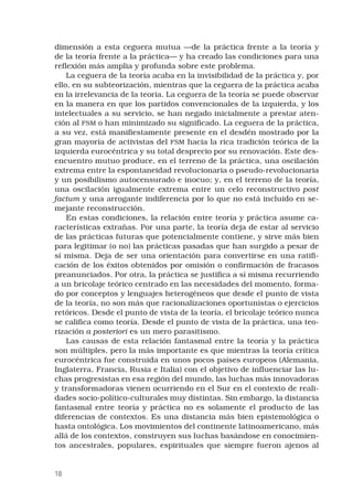 18
dimensión a esta ceguera mutua —de la práctica frente a la teoría y
de la teoría frente a la práctica— y ha creado las condiciones para una
reflexión más amplia y profunda sobre este problema.
La ceguera de la teoría acaba en la invisibilidad de la práctica y, por
ello, en su subteorización, mientras que la ceguera de la práctica acaba
en la irrelevancia de la teoría. La ceguera de la teoría se puede observar
en la manera en que los partidos convencionales de la izquierda, y los
intelectuales a su servicio, se han negado inicialmente a prestar aten-
ción al FSM o han minimizado su significado. La ceguera de la práctica,
a su vez, está manifiestamente presente en el desdén mostrado por la
gran mayoría de activistas del FSM hacia la rica tradición teórica de la
izquierda eurocéntrica y su total desprecio por su renovación. Este des-
encuentro mutuo produce, en el terreno de la práctica, una oscilación
extrema entre la espontaneidad revolucionaria o pseudo-revolucionaria
y un posibilismo autocensurado e inocuo; y, en el terreno de la teoría,
una oscilación igualmente extrema entre un celo reconstructivo post
factum y una arrogante indiferencia por lo que no está incluido en se-
mejante reconstrucción.
En estas condiciones, la relación entre teoría y práctica asume ca-
racterísticas extrañas. Por una parte, la teoría deja de estar al servicio
de las prácticas futuras que potencialmente contiene, y sirve más bien
para legitimar (o no) las prácticas pasadas que han surgido a pesar de
sí misma. Deja de ser una orientación para convertirse en una ratifi-
cación de los éxitos obtenidos por omisión o confirmación de fracasos
preanunciados. Por otra, la práctica se justifica a sí misma recurriendo
a un bricolaje teórico centrado en las necesidades del momento, forma-
do por conceptos y lenguajes heterogéneos que desde el punto de vista
de la teoría, no son más que racionalizaciones oportunistas o ejercicios
retóricos. Desde el punto de vista de la teoría, el bricolaje teórico nunca
se califica como teoría. Desde el punto de vista de la práctica, una teo-
rización a posteriori es un mero parasitismo.
Las causas de esta relación fantasmal entre la teoría y la práctica
son múltiples, pero la más importante es que mientras la teoría crítica
eurocéntrica fue construida en unos pocos países europeos (Alemania,
Inglaterra, Francia, Rusia e Italia) con el objetivo de influenciar las lu-
chas progresistas en esa región del mundo, las luchas más innovadoras
y transformadoras vienen ocurriendo en el Sur en el contexto de reali-
dades socio-político-culturales muy distintas. Sin embargo, la distancia
fantasmal entre teoría y práctica no es solamente el producto de las
diferencias de contextos. Es una distancia más bien epistemológica o
hasta ontológica. Los movimientos del continente latinoamericano, más
allá de los contextos, construyen sus luchas basándose en conocimien-
tos ancestrales, populares, espirituales que siempre fueron ajenos al
 
