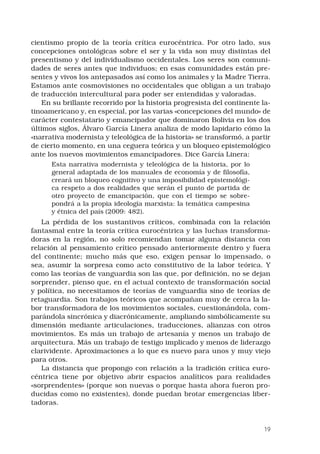 19
cientismo propio de la teoría crítica eurocéntrica. Por otro lado, sus
concepciones ontológicas sobre el ser y la vida son muy distintas del
presentismo y del individualismo occidentales. Los seres son comuni-
dades de seres antes que individuos; en esas comunidades están pre-
sentes y vivos los antepasados así como los animales y la Madre Tierra.
Estamos ante cosmovisiones no occidentales que obligan a un trabajo
de traducción intercultural para poder ser entendidas y valoradas.
En su brillante recorrido por la historia progresista del continente la-
tinoamericano y, en especial, por las varias «concepciones del mundo» de
carácter contestatario y emancipador que dominaron Bolivia en los dos
últimos siglos, Álvaro García Linera analiza de modo lapidario cómo la
«narrativa modernista y teleológica de la historia» se transformó, a partir
de cierto momento, en una ceguera teórica y un bloqueo epistemológico
ante los nuevos movimientos emancipadores. Dice García Linera:
Esta narrativa modernista y teleológica de la historia, por lo
general adaptada de los manuales de economía y de filosofía,
creará un bloqueo cognitivo y una imposibilidad epistemológi-
ca respeto a dos realidades que serán el punto de partida de
otro proyecto de emancipación, que con el tiempo se sobre-
pondrá a la propia ideología marxista: la temática campesina
y étnica del país (2009: 482).
La pérdida de los sustantivos críticos, combinada con la relación
fantasmal entre la teoría crítica eurocéntrica y las luchas transforma-
doras en la región, no solo recomiendan tomar alguna distancia con
relación al pensamiento crítico pensado anteriormente dentro y fuera
del continente; mucho más que eso, exigen pensar lo impensado, o
sea, asumir la sorpresa como acto constitutivo de la labor teórica. Y
como las teorías de vanguardia son las que, por definición, no se dejan
sorprender, pienso que, en el actual contexto de transformación social
y política, no necesitamos de teorías de vanguardia sino de teorías de
retaguardia. Son trabajos teóricos que acompañan muy de cerca la la-
bor transformadora de los movimientos sociales, cuestionándola, com-
parándola sincrónica y diacrónicamente, ampliando simbólicamente su
dimensión mediante articulaciones, traducciones, alianzas con otros
movimientos. Es más un trabajo de artesanía y menos un trabajo de
arquitectura. Más un trabajo de testigo implicado y menos de liderazgo
clarividente. Aproximaciones a lo que es nuevo para unos y muy viejo
para otros.
La distancia que propongo con relación a la tradición crítica euro-
céntrica tiene por objetivo abrir espacios analíticos para realidades
«sorprendentes» (porque son nuevas o porque hasta ahora fueron pro-
ducidas como no existentes), donde puedan brotar emergencias liber-
tadoras.
 