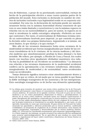 21
tiva de Habermas, a pesar de su proclamada universalidad, excluye de
hecho de la participación efectiva a unas cuatro quintas partes de la
población del mundo. Esta exclusión es declarada en nombre de crite-
rios de inclusión/exclusión cuya legitimidad reside en su supuesta uni-
versalidad. Por esta vía, la declaración de exclusión puede ser simultá-
neamente hecha con la máxima honestidad («Estoy consciente de que
esta es una visión limitada y eurocéntrica») y con la máxima ceguera en
relación con su no sustentabilidad (o, para ser justos, la ceguera no es
total si atendemos la salida estratégica adoptada: «Preferiría no tener
que contestar»). Por tanto, el universalismo de Habermas termina sien-
do un universalismo benévolo pero imperial, ya que controla en pleno
la decisión sobre sus propias limitaciones, imponiendo a sí mismo, sin
otros límites, lo que incluye y lo que excluye.13
Más allá de las versiones dominantes hubo otras versiones de la
modernidad occidental que fueron marginalizadas por dudar de las cer-
tezas triunfalistas de la fe cristiana, de la ciencia moderna y del dere-
cho moderno que simultáneamente produjo la línea abismal y la hizo
invisible. Me refiero, por ejemplo, a Nicolás de Cusa y Pascal, los cuales
(junto con muchos otros igualmente olvidados) mantienen viva toda-
vía hoy la posibilidad de un Occidente no occidentalista.14
La distancia
con relación a las versiones dominantes de la modernidad occidental
conlleva así la aproximación a las versiones subalternas, silenciadas,
marginalizadas de modernidad y de racionalidad, tanto occidentales
como no occidentales.
Tomar distancia significa entonces estar simultáneamente dentro y
fuera de lo que se critica, de tal modo que se torna posible lo que llamo
la doble sociología transgresiva de las ausencias y de las emergencias.
Esta «sociología transgresiva» es de hecho una demarche epistemológi-
13	 La última gran tentativa de producir una teoría crítica moderna fue la de Foucault,
tomando precisamente como blanco el conocimiento totalizador de la modernidad, la
ciencia moderna. Al contrario de la opinión corriente, Foucault es para mí un crítico
moderno y no un crítico posmoderno. Representa el clímax y, paradójicamente, la
derrota de la teoría crítica moderna. Llevando hasta sus últimas consecuencias el
poder disciplinario del «panóptico» construido por la ciencia moderna, Foucault mues-
tra que no hay salida emancipadora alguna dentro de este «régimen de la verdad», ya
que la propia resistencia se transforma en un poder disciplinario y, por tanto, en una
opresión consentida en tanto que interiorizada. El gran mérito de Foucault fue haber
mostrado las opacidades y silencios producidos por la ciencia moderna, confiriendo
credibilidad a la búsqueda de «regímenes de la verdad» alternativos, otras formas de
conocer marginadas, suprimidas y desacreditadas por la ciencia moderna (Santos,
2000: 27). «Foucault ha contribuido enormemente para desarmar epistemológicamen-
te el Norte imperial, sin embargo, no pudo reconocer los esfuerzos del Sur antiimperial
para armarse epistemológicamente. No se apercibió de que estaban en causa otros
saberes y experiencias de hacer saber» (entrevista a Boaventura de Sousa Santos en
Tavares, 2007: 133).
14	 Sobre estos autores véase Santos, 2008c.
 