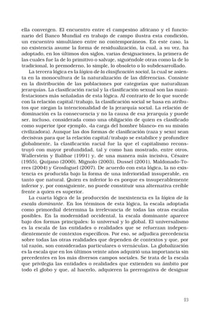 23
ella convergen. El encuentro entre el campesino africano y el funcio-
nario del Banco Mundial en trabajo de campo ilustra esta condición,
un encuentro simultáneo entre no contemporáneos. En este caso, la
no existencia asume la forma de residualización, la cual, a su vez, ha
adoptado, en los últimos dos siglos, varias designaciones, la primera de
las cuales fue la de lo primitivo o salvaje, siguiéndole otras como la de lo
tradicional, lo premoderno, lo simple, lo obsoleto o lo subdesarrollado.
La tercera lógica es la lógica de la clasificación social, la cual se asien-
ta en la monocultura de la naturalización de las diferencias. Consiste
en la distribución de las poblaciones por categorías que naturalizan
jerarquías. La clasificación racial y la clasificación sexual son las mani-
festaciones más señaladas de esta lógica. Al contrario de lo que sucede
con la relación capital/trabajo, la clasificación social se basa en atribu-
tos que niegan la intencionalidad de la jerarquía social. La relación de
dominación es la consecuencia y no la causa de esa jerarquía y puede
ser, incluso, considerada como una obligación de quien es clasificado
como superior (por ejemplo, «la carga del hombre blanco» en su misión
civilizadora). Aunque las dos formas de clasificación (raza y sexo) sean
decisivas para que la relación capital/trabajo se estabilice y profundice
globalmente, la clasificación racial fue la que el capitalismo recons-
truyó con mayor profundidad, tal y como han mostrado, entre otros,
Wallerstein y Balibar (1991) y, de una manera más incisiva, Césaire
(1955), Quijano (2000), Mignolo (2003), Dussel (2001), Maldonado-To-
rres (2004) y Grosfoguel (2007). De acuerdo con esta lógica, la no exis-
tencia es producida bajo la forma de una inferioridad insuperable, en
tanto que natural. Quien es inferior lo es porque es insuperablemente
inferior y, por consiguiente, no puede constituir una alternativa creíble
frente a quien es superior.
La cuarta lógica de la producción de inexistencia es la lógica de la
escala dominante. En los términos de esta lógica, la escala adoptada
como primordial determina la irrelevancia de todas las otras escalas
posibles. En la modernidad occidental, la escala dominante aparece
bajo dos formas principales: lo universal y lo global. El universalismo
es la escala de las entidades o realidades que se refuerzan indepen-
dientemente de contextos específicos. Por eso, se adjudica precedencia
sobre todas las otras realidades que dependen de contextos y que, por
tal razón, son consideradas particulares o vernáculas. La globalización
es la escala que en los últimos veinte años adquirió una importancia sin
precedentes en los más diversos campos sociales. Se trata de la escala
que privilegia las entidades o realidades que extienden su ámbito por
todo el globo y que, al hacerlo, adquieren la prerrogativa de designar
 